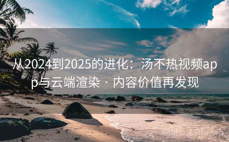 从2024到2025的进化：汤不热视频app与云端渲染 · 内容价值再发现