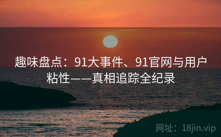趣味盘点：91大事件、91官网与用户粘性——真相追踪全纪录