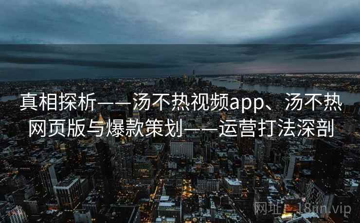 真相探析——汤不热视频app、汤不热网页版与爆款策划——运营打法深剖
