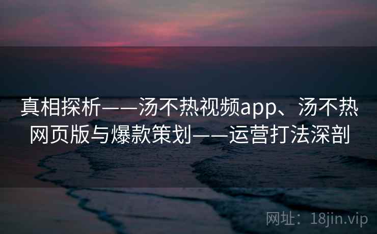 真相探析——汤不热视频app、汤不热网页版与爆款策划——运营打法深剖
