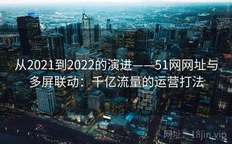 从2021到2022的演进——51网网址与多屏联动：千亿流量的运营打法