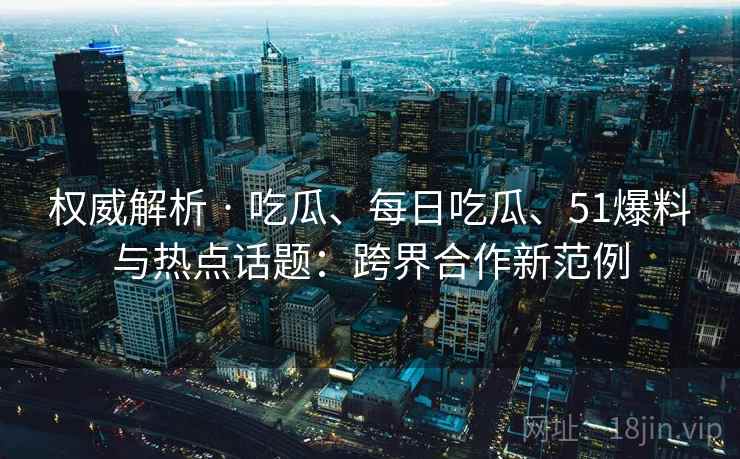 权威解析 · 吃瓜、每日吃瓜、51爆料与热点话题：跨界合作新范例