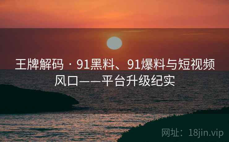 王牌解码 · 91黑料、91爆料与短视频风口——平台升级纪实