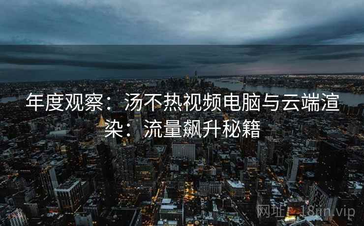 年度观察：汤不热视频电脑与云端渲染：流量飙升秘籍