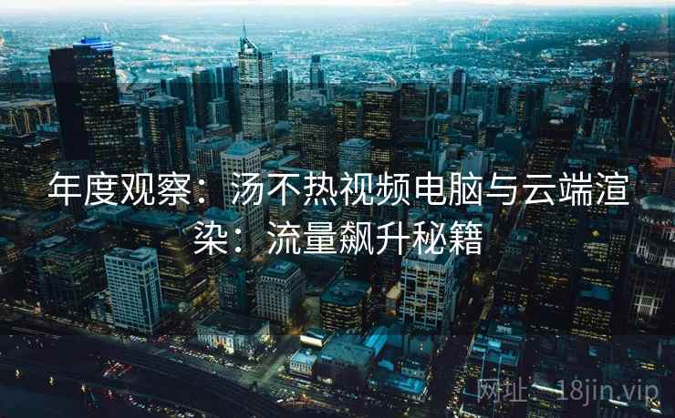 年度观察：汤不热视频电脑与云端渲染：流量飙升秘籍