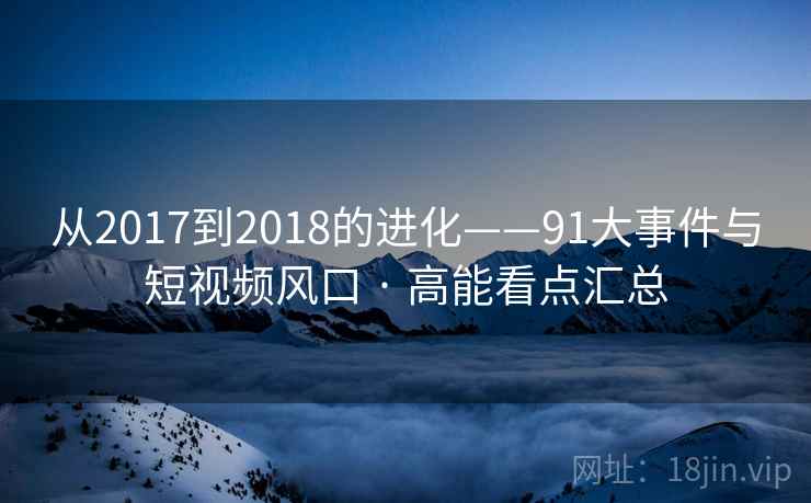 从2017到2018的进化——91大事件与短视频风口 · 高能看点汇总