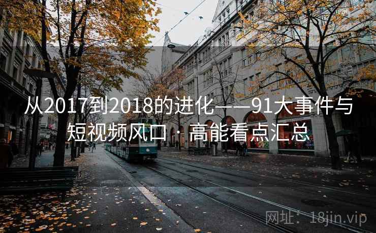 从2017到2018的进化——91大事件与短视频风口 · 高能看点汇总