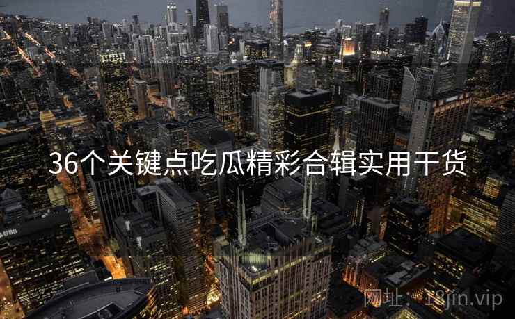36个关键点吃瓜精彩合辑实用干货