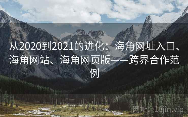 从2020到2021的进化：海角网址入口、海角网站、海角网页版——跨界合作范例