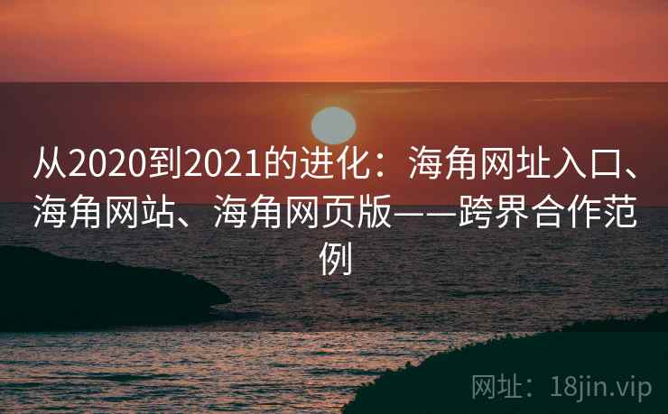 从2020到2021的进化：海角网址入口、海角网站、海角网页版——跨界合作范例