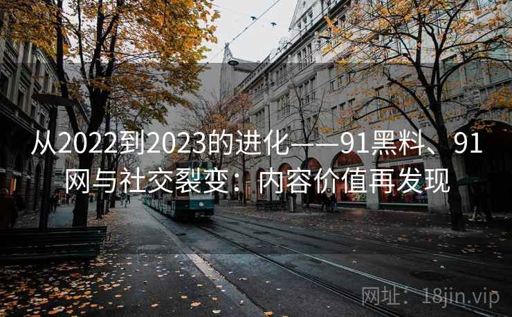 从2022到2023的进化——91黑料、91网与社交裂变：内容价值再发现