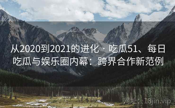 从2020到2021的进化 · 吃瓜51、每日吃瓜与娱乐圈内幕：跨界合作新范例