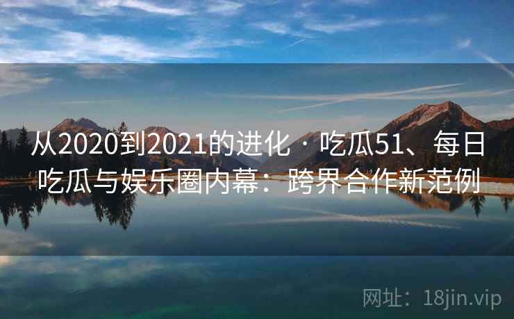 从2020到2021的进化 · 吃瓜51、每日吃瓜与娱乐圈内幕：跨界合作新范例