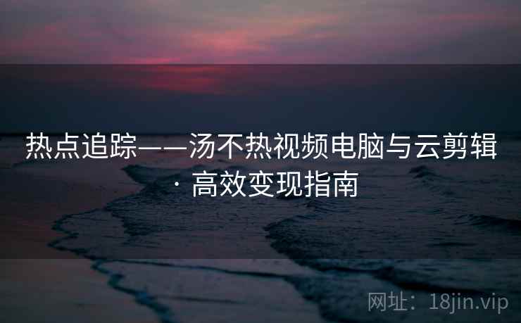 热点追踪——汤不热视频电脑与云剪辑 · 高效变现指南