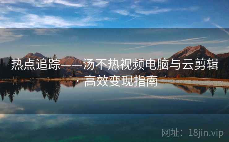 热点追踪——汤不热视频电脑与云剪辑 · 高效变现指南