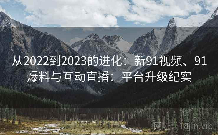 从2022到2023的进化：新91视频、91爆料与互动直播：平台升级纪实