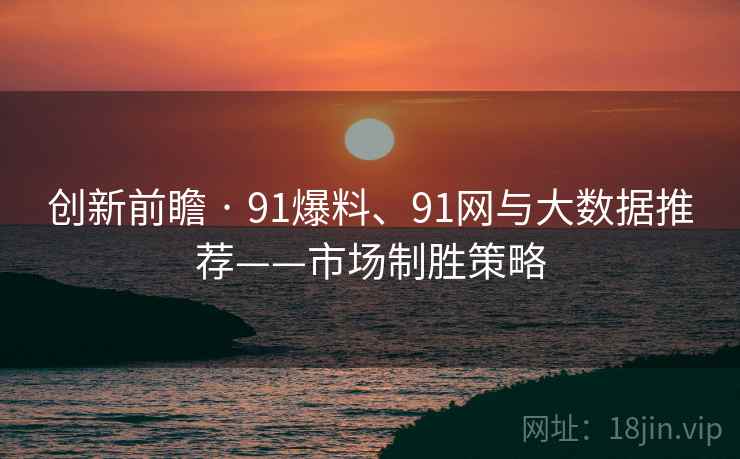 创新前瞻 · 91爆料、91网与大数据推荐——市场制胜策略
