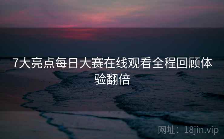 7大亮点每日大赛在线观看全程回顾体验翻倍
